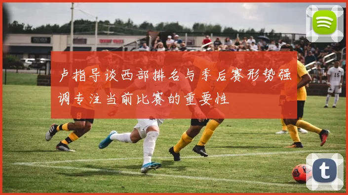 卢指导谈西部排名与季后赛形势强调专注当前比赛的重要性