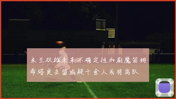 米兰双雄未来不确定性加剧魔笛姆希塔良去留成疑十余人或将离队