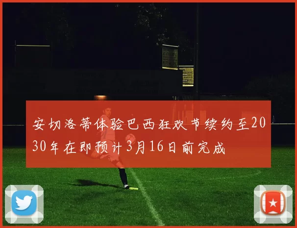 安切洛蒂体验巴西狂欢节续约至2030年在即预计3月16日前完成