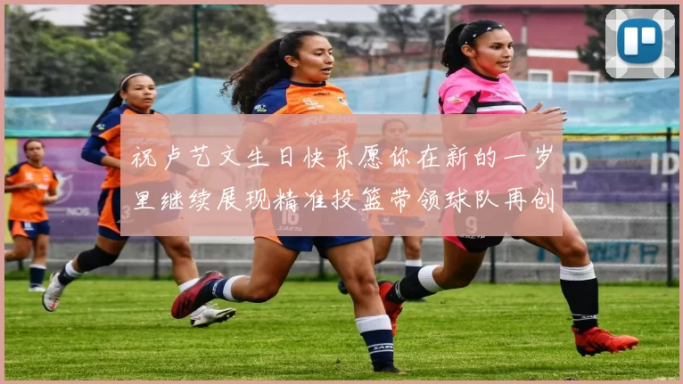 祝卢艺文生日快乐愿你在新的一岁里继续展现精准投篮带领球队再创辉煌成就