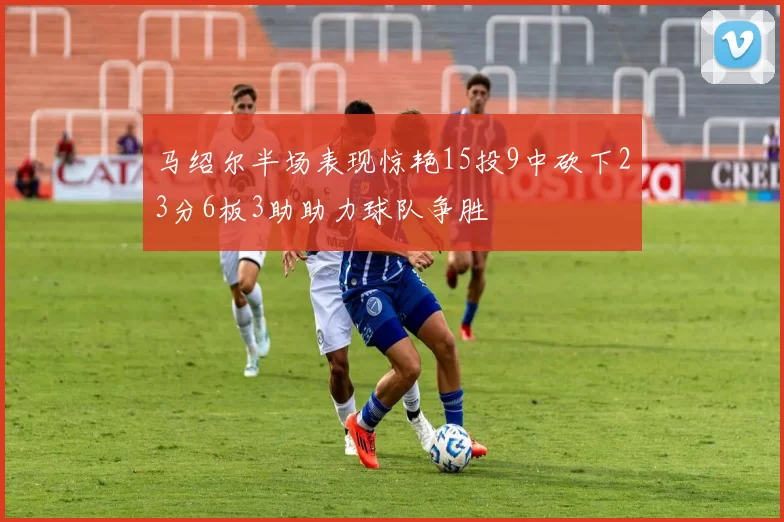 马绍尔半场表现惊艳15投9中砍下23分6板3助助力球队争胜