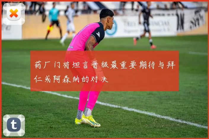 药厂门将坦言晋级最重要期待与拜仁或阿森纳的对决
