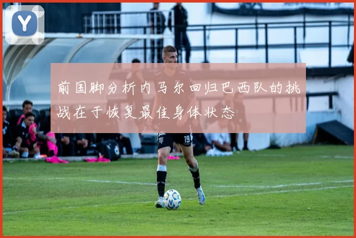 前国脚分析内马尔回归巴西队的挑战在于恢复最佳身体状态