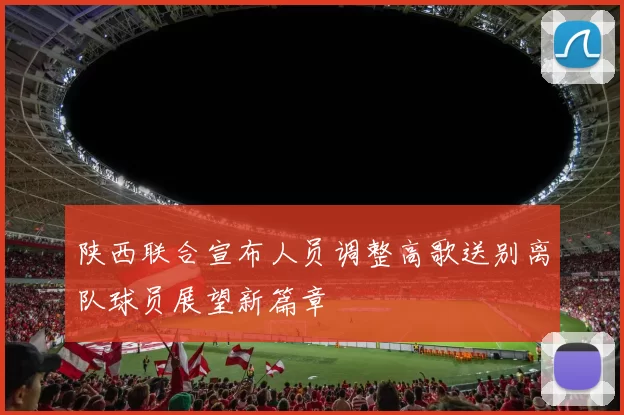 陕西联合宣布人员调整高歌送别离队球员展望新篇章