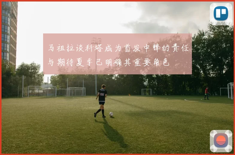 马祖拉谈科塔成为首发中锋的责任与期待夏季已明确其重要角色