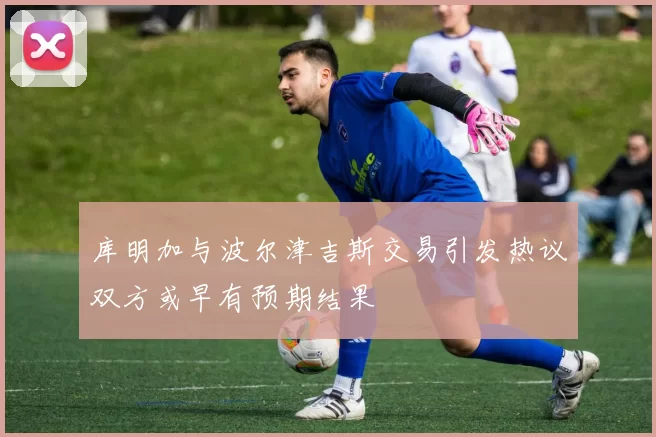 库明加与波尔津吉斯交易引发热议双方或早有预期结果